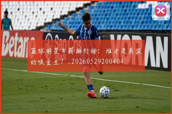 篮球明星年薪排行榜:谁才是真正的吸金王?_20260529200404