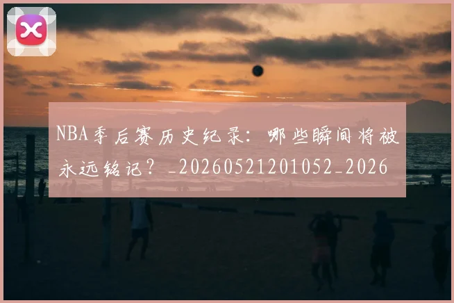 NBA季后赛历史纪录：哪些瞬间将被永远铭记？_20260521201052_20260714210806