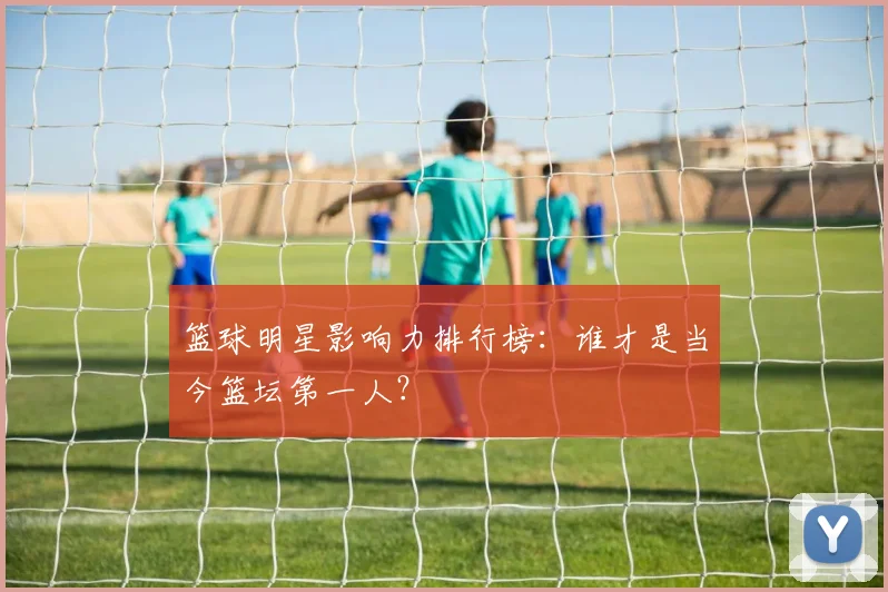 篮球明星影响力排行榜:谁才是当今篮坛第一人?