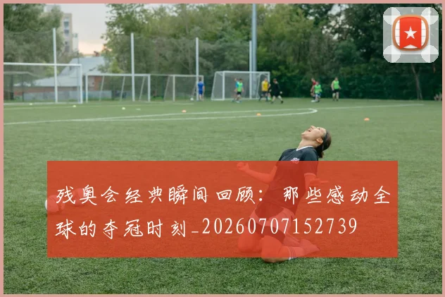 残奥会经典瞬间回顾:那些感动全球的夺冠时刻_20260707152739