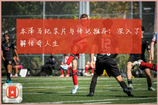 本泽马纪录片与传记推荐：深入了解传奇人生