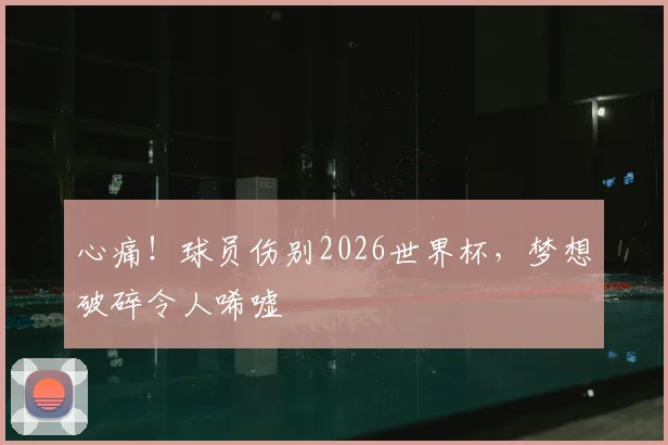 心痛！球员伤别2026世界杯，梦想破碎令人唏嘘