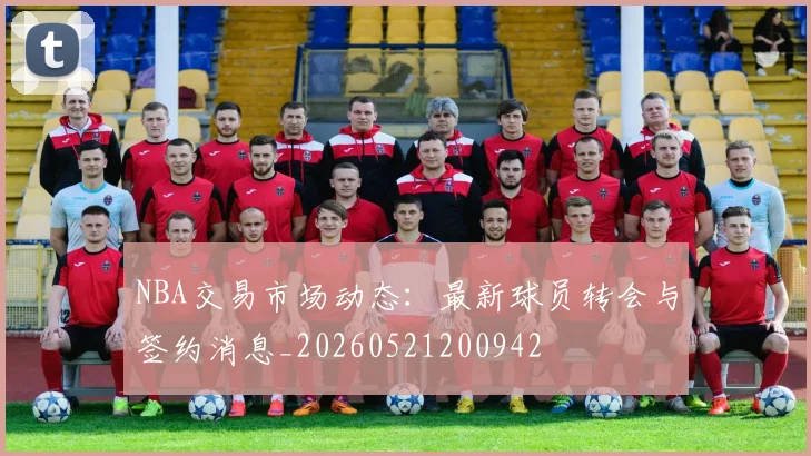 NBA交易市场动态：最新球员转会与签约消息_20260521200942