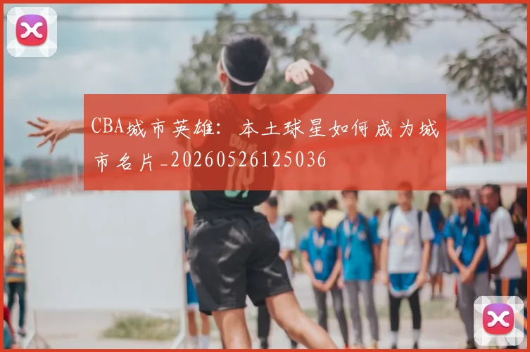 CBA城市英雄:本土球星如何成为城市名片_20260526125036