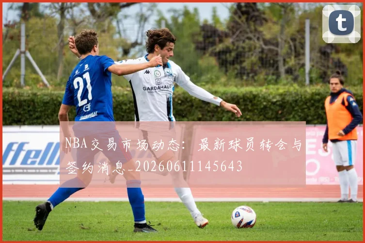 NBA交易市场动态：最新球员转会与签约消息_20260611145643