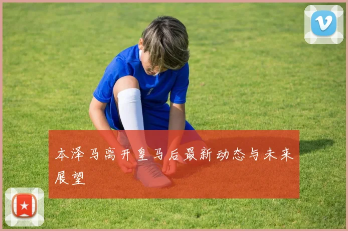 本泽马离开皇马后最新动态与未来展望