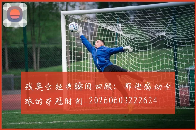 残奥会经典瞬间回顾:那些感动全球的夺冠时刻_20260603222624