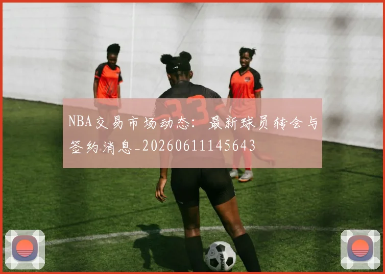 NBA交易市场动态：最新球员转会与签约消息_20260611145643