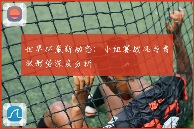 世界杯最新动态：小组赛战况与晋级形势深度分析