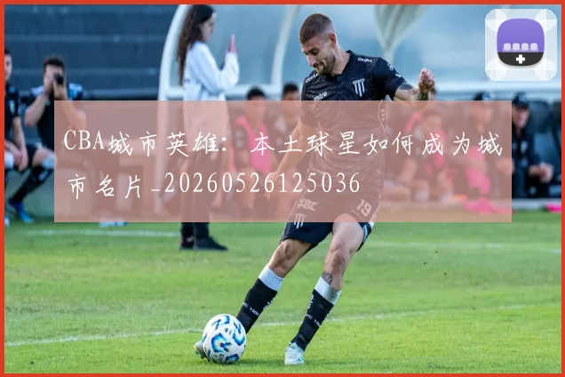 CBA城市英雄:本土球星如何成为城市名片_20260526125036