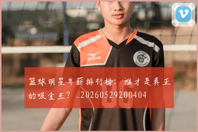 篮球明星年薪排行榜:谁才是真正的吸金王?_20260529200404