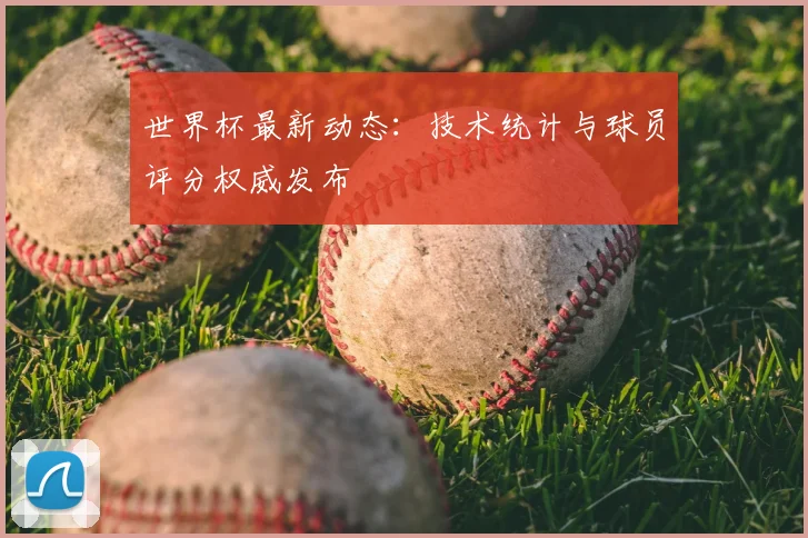 世界杯最新动态:技术统计与球员评分权威发布