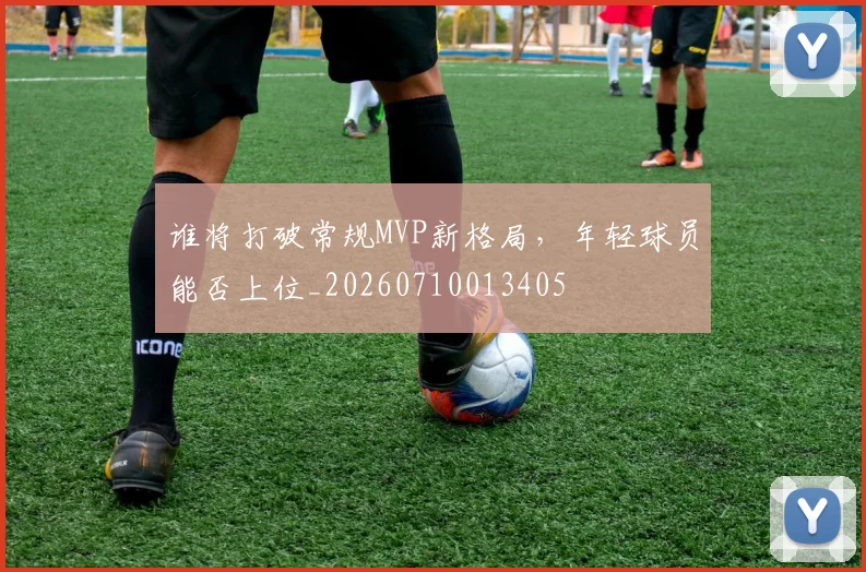 谁将打破常规MVP新格局,年轻球员能否上位_20260710013405